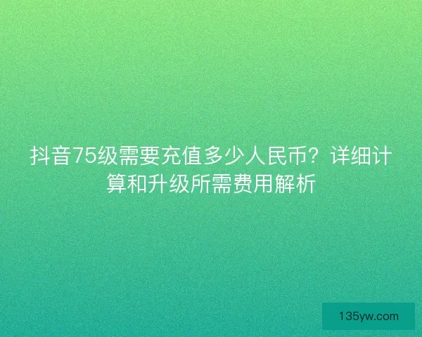 抖音75级需要充值多少人民币？详细计算和升级所需费用解析