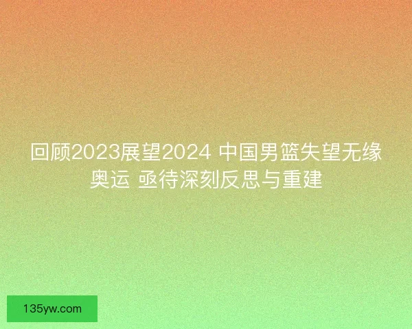 回顾2023展望2024 中国男篮失望无缘奥运 亟待深刻反思与重建